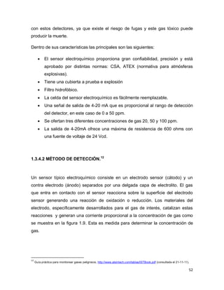 52
con estos detectores, ya que existe el riesgo de fugas y este gas tóxico puede
producir la muerte.
Dentro de sus características las principales son las siguientes:
 El sensor electroquímico proporciona gran confiabilidad, precisión y está
aprobado por distintas normas: CSA, ATEX (normativa para atmósferas
explosivas).
 Tiene una cubierta a prueba e explosión
 Filtro hidrofóbico.
 La celda del sensor electroquímico es fácilmente reemplazable.
 Una señal de salida de 4-20 mA que es proporcional al rango de detección
del detector, en este caso de 0 a 50 ppm.
 Se ofertan tres diferentes concentraciones de gas 20, 50 y 100 ppm.
 La salida de 4-20mA ofrece una máxima de resistencia de 600 ohms con
una fuente de voltaje de 24 Vcd.
1.3.4.2 MÉTODO DE DETECCIÓN.12
Un sensor típico electroquímico consiste en un electrodo sensor (cátodo) y un
contra electrodo (ánodo) separados por una delgada capa de electrolito. El gas
que entra en contacto con el sensor reacciona sobre la superficie del electrodo
sensor generando una reacción de oxidación o reducción. Los materiales del
electrodo, específicamente desarrollados para el gas de interés, catalizan estas
reacciones y generan una corriente proporcional a la concentración de gas como
se muestra en la figura 1.9. Esta es medida para determinar la concentración de
gas.
12
Guía práctica para monitorear gases peligrosos, http://www.atsintech.com/tablas/ISTBook.pdf (consultada el 21-11-11).
 