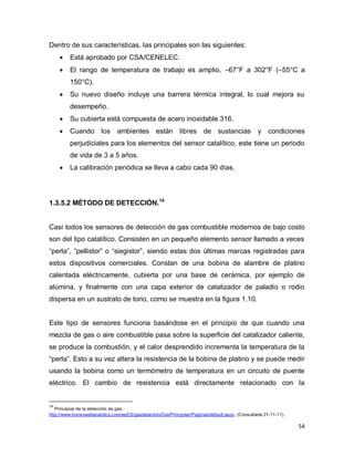 54
Dentro de sus características, las principales son las siguientes:
 Está aprobado por CSA/CENELEC.
 El rango de temperatura de trabajo es amplio, –67°F a 302°F (–55°C a
150°C).
 Su nuevo diseño incluye una barrera térmica integral, lo cual mejora su
desempeño.
 Su cubierta está compuesta de acero inoxidable 316.
 Cuando los ambientes están libres de sustancias y condiciones
perjudiciales para los elementos del sensor catalítico, este tiene un periodo
de vida de 3 a 5 años.
 La calibración periódica se lleva a cabo cada 90 días.
1.3.5.2 MÉTODO DE DETECCIÓN.14
Casi todos los sensores de detección de gas combustible modernos de bajo costo
son del tipo catalítico. Consisten en un pequeño elemento sensor llamado a veces
“perla”, “pellistor” o “siegistor”, siendo estas dos últimas marcas registradas para
estos dispositivos comerciales. Constan de una bobina de alambre de platino
calentada eléctricamente, cubierta por una base de cerámica, por ejemplo de
alúmina, y finalmente con una capa exterior de catalizador de paladio o rodio
dispersa en un sustrato de torio, como se muestra en la figura 1.10.
Este tipo de sensores funciona basándose en el principio de que cuando una
mezcla de gas o aire combustible pasa sobre la superficie del catalizador caliente,
se produce la combustión, y el calor desprendido incrementa la temperatura de la
“perla”. Esto a su vez altera la resistencia de la bobina de platino y se puede medir
usando la bobina como un termómetro de temperatura en un circuito de puente
eléctrico. El cambio de resistencia está directamente relacionado con la
14
Principios de la detección de gas.
http://www.honeywellanalytics.com/esES/gasdetection/GasPrinciples/Paginas/default.aspx. (Consultada 21-11-11).
 