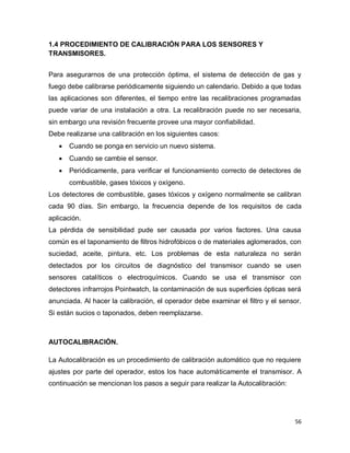 56
1.4 PROCEDIMIENTO DE CALIBRACIÓN PARA LOS SENSORES Y
TRANSMISORES.
Para asegurarnos de una protección óptima, el sistema de detección de gas y
fuego debe calibrarse periódicamente siguiendo un calendario. Debido a que todas
las aplicaciones son diferentes, el tiempo entre las recalibraciones programadas
puede variar de una instalación a otra. La recalibración puede no ser necesaria,
sin embargo una revisión frecuente provee una mayor confiabilidad.
Debe realizarse una calibración en los siguientes casos:
 Cuando se ponga en servicio un nuevo sistema.
 Cuando se cambie el sensor.
 Periódicamente, para verificar el funcionamiento correcto de detectores de
combustible, gases tóxicos y oxígeno.
Los detectores de combustible, gases tóxicos y oxígeno normalmente se calibran
cada 90 días. Sin embargo, la frecuencia depende de los requisitos de cada
aplicación.
La pérdida de sensibilidad pude ser causada por varios factores. Una causa
común es el taponamiento de filtros hidrofóbicos o de materiales aglomerados, con
suciedad, aceite, pintura, etc. Los problemas de esta naturaleza no serán
detectados por los circuitos de diagnóstico del transmisor cuando se usen
sensores catalíticos o electroquímicos. Cuando se usa el transmisor con
detectores infrarrojos Pointwatch, la contaminación de sus superficies ópticas será
anunciada. Al hacer la calibración, el operador debe examinar el filtro y el sensor.
Si están sucios o taponados, deben reemplazarse.
AUTOCALIBRACIÓN.
La Autocalibración es un procedimiento de calibración automático que no requiere
ajustes por parte del operador, estos los hace automáticamente el transmisor. A
continuación se mencionan los pasos a seguir para realizar la Autocalibración:
 