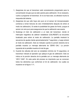 57
1. Asegúrese de que el transmisor esté correctamente programado para la
concentración de gas que se está usando para calibración. Si es necesario,
vuelva a programar el transmisor. Si no se hace esto, se afectará mucho la
respuesta del sistema.
2. Asegúrese de que sólo haya aire puro en el sensor (el microprocesador
comienza a tomar lecturas de cero inmediatamente después de entrar al
modo de calibración). Si existe la posibilidad de gases de fondo, purgue el
sensor con aire puro para asegurarse de que la calibración sea exacta.
3. Sostenga el imán de calibración a un lado del transmisor, donde el
interruptor magnético de calibrar/ restablecer (CAL/RESET) se encuentra
localizado para entrar al modo de calibración. La pantalla mostrará la
secuencia de ajustes (tarda aproximadamente 7 segundos), y luego entrará
al modo de calibración. Esto es indicado cuando la porción derecha de la
pantalla muestra un mensaje alternante de “ZERO CAL”. La porción
izquierda de la pantalla muestra el nivel de gas.
4. Cuando los cálculos del cero se completan (mínimo de 15 segundos), el
transmisor indicará al operador que aplique el gas de calibración. Esto se
indica en la porción derecha de la pantalla con un mensaje alternante de
“APLY GAS”. En esta parte del proceso es importante que se conozcan
todos los elementos que conforman el kit de calibración, los cuales se
muestran en la figura 1.11.
 