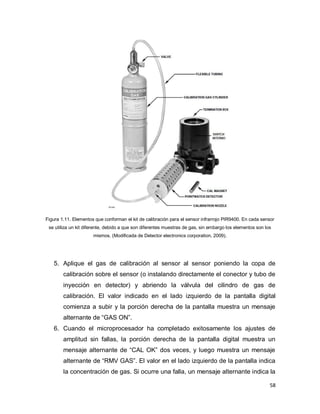 58
Figura 1.11. Elementos que conforman el kit de calibración para el sensor infrarrojo PIR9400. En cada sensor
se utiliza un kit diferente, debido a que son diferentes muestras de gas, sin embargo los elementos son los
mismos. (Modificada de Detector electronics corporation, 2009).
5. Aplique el gas de calibración al sensor al sensor poniendo la copa de
calibración sobre el sensor (o instalando directamente el conector y tubo de
inyección en detector) y abriendo la válvula del cilindro de gas de
calibración. El valor indicado en el lado izquierdo de la pantalla digital
comienza a subir y la porción derecha de la pantalla muestra un mensaje
alternante de “GAS ON”.
6. Cuando el microprocesador ha completado exitosamente los ajustes de
amplitud sin fallas, la porción derecha de la pantalla digital muestra un
mensaje alternante de “CAL OK” dos veces, y luego muestra un mensaje
alternante de “RMV GAS”. El valor en el lado izquierdo de la pantalla indica
la concentración de gas. Si ocurre una falla, un mensaje alternante indica la
 