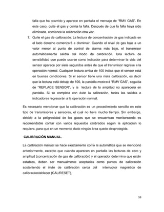59
falla que ha ocurrido y aparece en pantalla el mensaje de “RMV GAS”. En
este caso, quite el gas y corrija la falla. Después de que la falla haya sido
eliminada, comience la calibración otra vez.
7. Quite el gas de calibración. La lectura de concentración de gas indicada en
el lado derecho comenzará a disminuir. Cuando el nivel de gas baje a un
valor menor al punto de control de alarma más bajo, el transmisor
automáticamente saldrá del modo de calibración. Una lectura de
sensibilidad que puede usarse como indicador para determinar la vida del
sensor aparece por siete segundos antes de que el transmisor regrese a la
operación normal. Cualquier lectura arriba de 100 indica que el sensor está
en buenas condiciones. Si el sensor tiene una mala calibración, es decir
que la lectura está debajo de 100, la pantalla mostrará “RMV GAS”, seguida
de “REPLACE SENSOR”, y la lectura de la amplitud no aparecerá en
pantalla. Si se completa con éxito la calibración, todas las salidas e
indicadores regresarán a la operación normal.
Es necesario mencionar que la calibración es un procedimiento sencillo en este
tipo de transmisores y sensores, el cual no lleva mucho tiempo. Sin embargo,
debido a la peligrosidad de los gases que se encuentran monitoreando es
recomendable contar con varios repuestos calibrados según la aplicación lo
requiera, para que en un momento dado ningún área quede desprotegida.
CALIBRACIÓN MANUAL.
La calibración manual se hace exactamente como la automática que se mencionó
anteriormente, excepto que cuando aparecen en pantalla las lecturas de cero y
amplitud (concentración de gas de calibración) y el operador determina que están
estables, deben ser manualmente aceptadas como puntos de calibración
sosteniendo el imán de calibración cerca del interruptor magnético de
calibrar/restablecer (CAL/RESET).
 