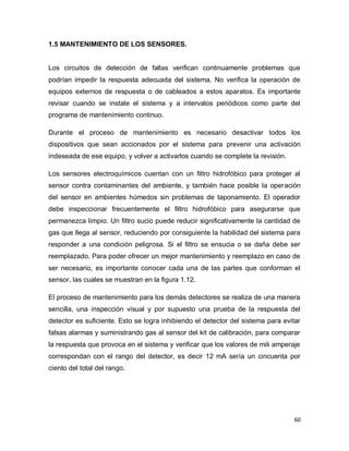 60
1.5 MANTENIMIENTO DE LOS SENSORES.
Los circuitos de detección de fallas verifican continuamente problemas que
podrían impedir la respuesta adecuada del sistema. No verifica la operación de
equipos externos de respuesta o de cableados a estos aparatos. Es importante
revisar cuando se instale el sistema y a intervalos periódicos como parte del
programa de mantenimiento continuo.
Durante el proceso de mantenimiento es necesario desactivar todos los
dispositivos que sean accionados por el sistema para prevenir una activación
indeseada de ese equipo, y volver a activarlos cuando se complete la revisión.
Los sensores electroquímicos cuentan con un filtro hidrofóbico para proteger al
sensor contra contaminantes del ambiente, y también hace posible la operación
del sensor en ambientes húmedos sin problemas de taponamiento. El operador
debe inspeccionar frecuentemente el filtro hidrofóbico para asegurarse que
permanezca limpio. Un filtro sucio puede reducir significativamente la cantidad de
gas que llega al sensor, reduciendo por consiguiente la habilidad del sistema para
responder a una condición peligrosa. Si el filtro se ensucia o se daña debe ser
reemplazado. Para poder ofrecer un mejor mantenimiento y reemplazo en caso de
ser necesario, es importante conocer cada una de las partes que conforman el
sensor, las cuales se muestran en la figura 1.12.
El proceso de mantenimiento para los demás detectores se realiza de una manera
sencilla, una inspección visual y por supuesto una prueba de la respuesta del
detector es suficiente. Esto se logra inhibiendo el detector del sistema para evitar
falsas alarmas y suministrando gas al sensor del kit de calibración, para comparar
la respuesta que provoca en el sistema y verificar que los valores de mili amperaje
correspondan con el rango del detector, es decir 12 mA sería un cincuenta por
ciento del total del rango.
 