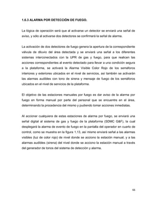 66
1.6.3 ALARMA POR DETECCIÓN DE FUEGO.
La lógica de operación será que al activarse un detector se enviará una señal de
aviso, y sólo al activarse dos detectores se confirmará la señal de alarma.
La activación de dos detectores de fuego genera la apertura de la correspondiente
válvula de diluvio del área detectada y se enviará una señal a los diferentes
sistemas interconectados con la UPR de gas y fuego, para que realicen las
acciones correspondientes al evento detectado para llevar a una condición segura
a la plataforma, se activará la Alarma Visible Color Rojo de los semáforos
interiores y exteriores ubicados en el nivel de servicios, así también se activarán
las alarmas audibles con tono de sirena y mensaje de fuego de los semáforos
ubicados en el nivel de servicios de la plataforma.
El objetivo de las estaciones manuales por fuego es dar aviso de la alarma por
fuego en forma manual por parte del personal que se encuentre en el área,
determinando la procedencia del mismo y pudiendo tomar acciones inmediatas.
Al accionar cualquiera de estas estaciones de alarma por fuego, se enviará una
señal digital al sistema de gas y fuego de la plataforma (SDMC G&F), la cual
desplegará la alarma de evento de fuego en la pantalla del operador en cuarto de
control, como se muestra en la figura 1.13, así mismo enviará señal a las alarmas
visibles (luz de color rojo) de nivel donde se acciono la estación manual, y a las
alarmas audibles (sirena) del nivel donde se acciono la estación manual a través
del generador de tonos del sistema de detección y alarma.
 