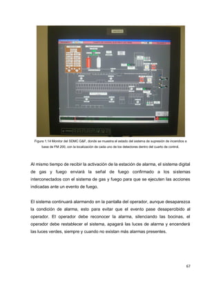 67
Figura 1.14 Monitor del SDMC G&F, donde se muestra el estado del sistema de supresión de incendios a
base de FM 200, con la localización de cada uno de los detectores dentro del cuarto de control.
Al mismo tiempo de recibir la activación de la estación de alarma, el sistema digital
de gas y fuego enviará la señal de fuego confirmado a los sistemas
interconectados con el sistema de gas y fuego para que se ejecuten las acciones
indicadas ante un evento de fuego.
El sistema continuará alarmando en la pantalla del operador, aunque desaparezca
la condición de alarma, esto para evitar que el evento pase desapercibido al
operador. El operador debe reconocer la alarma, silenciando las bocinas, el
operador debe restablecer el sistema, apagará las luces de alarma y encenderá
las luces verdes, siempre y cuando no existan más alarmas presentes.
 