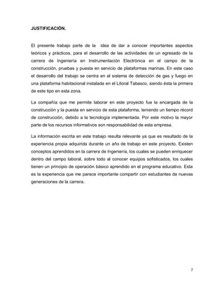 7
JUSTIFICACIÓN.
El presente trabajo parte de la idea de dar a conocer importantes aspectos
teóricos y prácticos, para el desarrollo de las actividades de un egresado de la
carrera de Ingeniería en Instrumentación Electrónica en el campo de la
construcción, pruebas y puesta en servicio de plataformas marinas. En este caso
el desarrollo del trabajo se centra en el sistema de detección de gas y fuego en
una plataforma habitacional instalada en el Litoral Tabasco, siendo ésta la primera
de este tipo en esta zona.
La compañía que me permite laborar en este proyecto fue la encargada de la
construcción y la puesta en servicio de esta plataforma, teniendo un tiempo récord
de construcción, debido a la tecnología implementada. Por este motivo la mayor
parte de los recursos informativos son responsabilidad de esta empresa.
La información escrita en este trabajo resulta relevante ya que es resultado de la
experiencia propia adquirida durante un año de trabajo en este proyecto. Existen
conceptos aprendidos en la carrera de Ingeniería, los cuales se pueden enriquecer
dentro del campo laboral, sobre todo al conocer equipos sofisticados, los cuales
tienen un principio de operación básico aprendido en el programa educativo. Esta
es la experiencia que me parece importante compartir con estudiantes de nuevas
generaciones de la carrera.
 