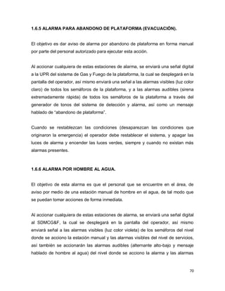 70
1.6.5 ALARMA PARA ABANDONO DE PLATAFORMA (EVACUACIÓN).
El objetivo es dar aviso de alarma por abandono de plataforma en forma manual
por parte del personal autorizado para ejecutar esta acción.
Al accionar cualquiera de estas estaciones de alarma, se enviará una señal digital
a la UPR del sistema de Gas y Fuego de la plataforma, la cual se desplegará en la
pantalla del operador, así mismo enviará una señal a las alarmas visibles (luz color
claro) de todos los semáforos de la plataforma, y a las alarmas audibles (sirena
extremadamente rápida) de todos los semáforos de la plataforma a través del
generador de tonos del sistema de detección y alarma, así como un mensaje
hablado de “abandono de plataforma”.
Cuando se restablezcan las condiciones (desaparezcan las condiciones que
originaron la emergencia) el operador debe restablecer el sistema, y apagar las
luces de alarma y encender las luces verdes, siempre y cuando no existan más
alarmas presentes.
1.6.6 ALARMA POR HOMBRE AL AGUA.
El objetivo de esta alarma es que el personal que se encuentre en el área, de
aviso por medio de una estación manual de hombre en el agua, de tal modo que
se puedan tomar acciones de forma inmediata.
Al accionar cualquiera de estas estaciones de alarma, se enviará una señal digital
al SDMCG&F, la cual se desplegará en la pantalla del operador, así mismo
enviará señal a las alarmas visibles (luz color violeta) de los semáforos del nivel
donde se acciono la estación manual y las alarmas visibles del nivel de servicios,
así también se accionarán las alarmas audibles (alternante alto-bajo y mensaje
hablado de hombre al agua) del nivel donde se acciono la alarma y las alarmas
 