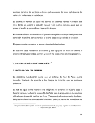 71
audibles del nivel de servicios, a través del generador de tonos del sistema de
detección y alarma de la plataforma.
La alarma por hombre al agua solo activará las alarmas visibles y audibles del
nivel donde se acciono la estación manual y del nivel de servicios para que se
preste el auxilio al personal que haya caído al agua.
El sistema continúa alarmando en la pantalla del operador aunque desaparezca la
condición de alarma, para evitar que el evento pase desapercibido al operador.
El operador debe reconocer la alarma, silenciando las bocinas.
El operador debe restablecer el sistema, y este apagará las luces de alarma y
encenderá las luces verdes, siempre y cuando no existan más alarmas presentes.
2. SISTEMA DE AGUA CONTRAINCENDIO.16
2.1 DESCRIPCIÓN DEL SISTEMA
La plataforma habitacional cuenta con un sistema de Red de Agua contra
incendio, diseñada de acuerdo a los riesgos de incendio que se pudiesen
presentar.
La red de agua contra incendio está integrada por sistemas de tubería seca y
tubería húmeda. La tubería seca está diseñada para la protección de los equipos
ubicados en áreas del nivel de servicios (Tanques de almacenamiento de diesel,
tanques de día de las bombas contra incendio y tanque de día del incinerador de
16
Dragados offshore (México). 2010. Filosofía de operación del sistema de gas y fuego, seguridad industrial. Revisión no.
1. Tampico Tamaulipas, México.
 