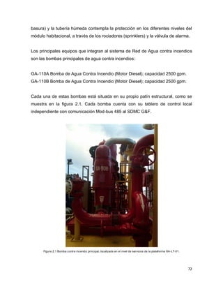 72
basura) y la tubería húmeda contempla la protección en los diferentes niveles del
módulo habitacional, a través de los rociadores (sprinklers) y la válvula de alarma.
Los principales equipos que integran al sistema de Red de Agua contra incendios
son las bombas principales de agua contra incendios:
GA-110A Bomba de Agua Contra Incendio (Motor Diesel); capacidad 2500 gpm.
GA-110B Bomba de Agua Contra Incendio (Motor Diesel); capacidad 2500 gpm.
Cada una de estas bombas está situada en su propio patín estructural, como se
muestra en la figura 2.1. Cada bomba cuenta con su tablero de control local
independiente con comunicación Mod-bus 485 al SDMC G&F.
Figura 2.1 Bomba contra incendio principal, localizada en el nivel de servicios de la plataforma HA-LT-01.
 