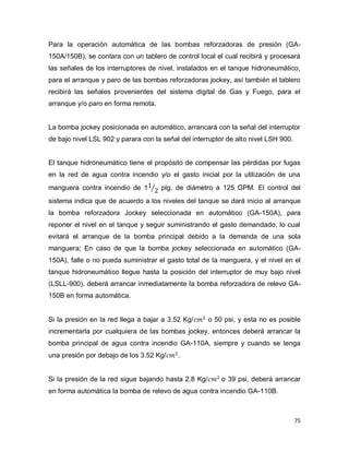 75
Para la operación automática de las bombas reforzadoras de presión (GA-
150A/150B), se contara con un tablero de control local el cual recibirá y procesará
las señales de los interruptores de nivel, instalados en el tanque hidroneumático,
para el arranque y paro de las bombas reforzadoras jockey, así también el tablero
recibirá las señales provenientes del sistema digital de Gas y Fuego, para el
arranque y/o paro en forma remota.
La bomba jockey posicionada en automático, arrancará con la señal del interruptor
de bajo nivel LSL 902 y parara con la señal del interruptor de alto nivel LSH 900.
El tanque hidroneumático tiene el propósito de compensar las pérdidas por fugas
en la red de agua contra incendio y/o el gasto inicial por la utilización de una
manguera contra incendio de 1 plg. de diámetro a 125 GPM. El control del
sistema indica que de acuerdo a los niveles del tanque se dará inicio al arranque
la bomba reforzadora Jockey seleccionada en automático (GA-150A), para
reponer el nivel en el tanque y seguir suministrando el gasto demandado, lo cual
evitará el arranque de la bomba principal debido a la demanda de una sola
manguera; En caso de que la bomba jockey seleccionada en automático (GA-
150A), falle o no pueda suministrar el gasto total de la manguera, y el nivel en el
tanque hidroneumático llegue hasta la posición del interruptor de muy bajo nivel
(LSLL-900), deberá arrancar inmediatamente la bomba reforzadora de relevo GA-
150B en forma automática.
Si la presión en la red llega a bajar a 3.52 Kg/ o 50 psi, y esta no es posible
incrementarla por cualquiera de las bombas jockey, entonces deberá arrancar la
bomba principal de agua contra incendio GA-110A, siempre y cuando se tenga
una presión por debajo de los 3.52 Kg/ .
Si la presión de la red sigue bajando hasta 2.8 Kg/ o 39 psi, deberá arrancar
en forma automática la bomba de relevo de agua contra incendio GA-110B.
 
