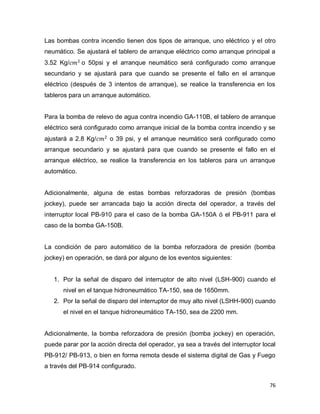 76
Las bombas contra incendio tienen dos tipos de arranque, uno eléctrico y el otro
neumático. Se ajustará el tablero de arranque eléctrico como arranque principal a
3.52 Kg/ o 50psi y el arranque neumático será configurado como arranque
secundario y se ajustará para que cuando se presente el fallo en el arranque
eléctrico (después de 3 intentos de arranque), se realice la transferencia en los
tableros para un arranque automático.
Para la bomba de relevo de agua contra incendio GA-110B, el tablero de arranque
eléctrico será configurado como arranque inicial de la bomba contra incendio y se
ajustará a 2.8 Kg/ o 39 psi, y el arranque neumático será configurado como
arranque secundario y se ajustará para que cuando se presente el fallo en el
arranque eléctrico, se realice la transferencia en los tableros para un arranque
automático.
Adicionalmente, alguna de estas bombas reforzadoras de presión (bombas
jockey), puede ser arrancada bajo la acción directa del operador, a través del
interruptor local PB-910 para el caso de la bomba GA-150A ó el PB-911 para el
caso de la bomba GA-150B.
La condición de paro automático de la bomba reforzadora de presión (bomba
jockey) en operación, se dará por alguno de los eventos siguientes:
1. Por la señal de disparo del interruptor de alto nivel (LSH-900) cuando el
nivel en el tanque hidroneumático TA-150, sea de 1650mm.
2. Por la señal de disparo del interruptor de muy alto nivel (LSHH-900) cuando
el nivel en el tanque hidroneumático TA-150, sea de 2200 mm.
Adicionalmente, la bomba reforzadora de presión (bomba jockey) en operación,
puede parar por la acción directa del operador, ya sea a través del interruptor local
PB-912/ PB-913, o bien en forma remota desde el sistema digital de Gas y Fuego
a través del PB-914 configurado.
 