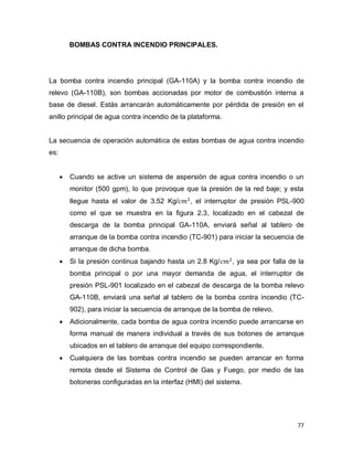 77
BOMBAS CONTRA INCENDIO PRINCIPALES.
La bomba contra incendio principal (GA-110A) y la bomba contra incendio de
relevo (GA-110B), son bombas accionadas por motor de combustión interna a
base de diesel. Estás arrancarán automáticamente por pérdida de presión en el
anillo principal de agua contra incendio de la plataforma.
La secuencia de operación automática de estas bombas de agua contra incendio
es:
 Cuando se active un sistema de aspersión de agua contra incendio o un
monitor (500 gpm), lo que provoque que la presión de la red baje; y esta
llegue hasta el valor de 3.52 Kg/ , el interruptor de presión PSL-900
como el que se muestra en la figura 2.3, localizado en el cabezal de
descarga de la bomba principal GA-110A, enviará señal al tablero de
arranque de la bomba contra incendio (TC-901) para iniciar la secuencia de
arranque de dicha bomba.
 Si la presión continua bajando hasta un 2.8 Kg/ , ya sea por falla de la
bomba principal o por una mayor demanda de agua, el interruptor de
presión PSL-901 localizado en el cabezal de descarga de la bomba relevo
GA-110B, enviará una señal al tablero de la bomba contra incendio (TC-
902), para iniciar la secuencia de arranque de la bomba de relevo.
 Adicionalmente, cada bomba de agua contra incendio puede arrancarse en
forma manual de manera individual a través de sus botones de arranque
ubicados en el tablero de arranque del equipo correspondiente.
 Cualquiera de las bombas contra incendio se pueden arrancar en forma
remota desde el Sistema de Control de Gas y Fuego, por medio de las
botoneras configuradas en la interfaz (HMI) del sistema.
 