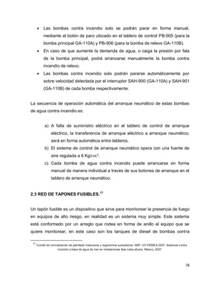 78
 Las bombas contra incendio solo se podrán parar en forma manual,
mediante el botón de paro ubicado en el tablero de control PB-905 (para la
bomba principal GA-110A) y PB-906 (para la bomba de relevo GA-110B).
 En caso de que aumente la demanda de agua, o caiga la presión por fala
de la bomba principal, podrá arrancarse manualmente la bomba contra
incendio de relevo.
 Las bombas contra incendio solo podrán pararse automáticamente por
sobre velocidad detectada por el interruptor SAH-900 (GA-110A) y SAH-901
(GA-110B) de cada bomba respectivamente.
La secuencia de operación automática del arranque neumático de estas bombas
de agua contra incendio es:
a) A falla de suministro eléctrico en el tablero de control de arranque
eléctrico, la transferencia de arranque eléctrico a arranque neumático,
será en forma automática entre tableros.
b) El sistema de control de arranque neumático opera con una fuente de
aire regulada a 8 Kg/
c) Cada bomba de agua contra incendio puede arrancarse en forma
manual de manera individual a través de sus botones de arranque en el
tablero de arranque neumático.
2.3 RED DE TAPONES FUSIBLES.17
Un tapón fusible es un dispositivo que sirve para monitorear la presencia de fuego
en equipos de alto riesgo, en realidad es un sistema muy simple. Este sistema
está conformado por un arreglo que rodea en forma de anillo el equipo que se
quiere monitorear, en este caso son los tanques de diesel de bombas contra
17
Comité de normalización de petróleos mexicanos y organismos subsidiarios. NRF-127-PEMEX-2007: Sistemas contra
incendio a base de agua de mar en instalaciones fijas costa afuera. México, 2007.
 