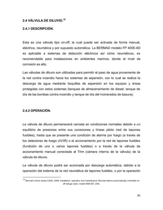 81
2.4 VÁLVULA DE DILUVIO.18
2.4.1 DESCRIPCIÓN.
Esta es una válvula tipo on-off, la cual puede ser activada de forma manual,
eléctrica, neumática y por supuesto automática. La BERMAD modelo FP 400E-6D
es aplicable a sistemas de detección eléctricos así cómo neumáticos, es
recomendable para instalaciones en ambientes marinos, donde el nivel de
corrosión es alto.
Las válvulas de diluvio son utilizadas para permitir el paso de agua proveniente de
la red contra incendio hacia los sistemas de aspersión, con lo cual se realiza la
descarga de agua mediante boquillas de aspersión en los equipos y áreas
protegidas con estos sistemas (tanques de almacenamiento de diesel, tanque de
día de las bombas contra incendio y tanque de día del incinerados de basura).
2.4.2 OPERACIÓN.
La válvula de diluvio permanecerá cerrada en condiciones normales debido a un
equilibrio de presiones entre sus conexiones y líneas piloto (red de tapones
fusibles), hasta que se presente una condición de alarma por fuego (a través de
los detectores de fuego UV/IR) o el accionamiento por la red de tapones fusibles
(fundición de uno o varios tapones fusibles) o a través de la válvula de
accionamiento manual conectada al Trim (cámara interna de la válvula) de la
válvula de diluvio.
La válvula de diluvio podrá ser accionada por descarga automática, debido a la
operación del sistema de la red neumática de tapones fusibles, o por la operación
18
Bermad control valves (USA). 2008. Installation, operation and maintenance: Bermad electro pneumatically controlled on-
off deluge valve, model 400E-6D. USA.
 