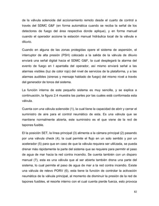 82
de la válvula solenoide del accionamiento remoto desde el cuarto de control a
través del SDMC G&F (en forma automática cuando se reciba la señal de los
detectores de fuego del área respectiva donde aplique), y en forma manual
cuando el operador accione la estación manual hidráulica local de la válvula e
diluvio.
Cuando en alguna de las zonas protegidas opere el sistema de aspersión, el
interruptor de alta presión (PSH) colocado a la salida de la válvula de diluvio
enviará una señal digital hacia el SDMC G&F, la cual desplegará la alarma del
evento de fuego en l apantalla del operador, así mismo enviará señal a las
alarmas visibles (luz de color rojo) del nivel de servicios de la plataforma, y a las
alarmas audibles (sirenas y mensaje hablado de fuego) del mismo nivel a través
del generador de tonos del sistema.
La función interna de este pequeño sistema es muy sencilla, y se explica a
continuación, la figura 2.4 muestra las partes por las cuales está conformada esta
válvula.
Cuenta con una válvula solenoide (1), la cual tiene la capacidad de abrir y cerrar el
suministro de aire para el control neumático de esta. Es una válvula que se
mantiene normalmente abierta, este suministro es el que viene de la red de
tapones fusible.
El la posición SET, la línea principal (3) alimenta a la cámara principal (2) pasando
por una válvula check (4), la cual permite el flujo en un solo sentido y por un
acelerador (5) para que en caso de que la válvula requiera ser utilizada, se pueda
drenar más rápidamente la parte del sistema que se requiere para permitir el paso
de agua de mar hacia la red contra incendio. Se cuenta también con un disparo
manual (7), esta es una válvula que al ser abierta también drena una parte del
sistema, lo cual permite el paso de agua de mar a la red contra incendio. Existe
una válvula de relevo PORV (6), esta tiene la función de controlar la activación
neumática de la válvula principal, al momento de disminuir la presión de la red de
tapones fusibles, el resorte interno con el cual cuenta pierde fuerza, esto provoca
 