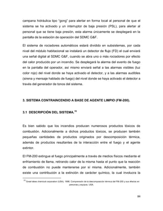 84
campana hidráulica tipo “gong” para alertar en forma local al personal de que el
sistema se ha activado y un interruptor de baja presión (PSL), para alertar al
personal que se tiene baja presión, esta alarma únicamente se desplegará en la
pantalla de la estación de operación del SDMC G&F.
El sistema de rociadores automáticos estará dividido en subsistemas, por cada
nivel del módulo habitacional se instalará un detector de flujo (FD) el cual enviará
una señal digital al SDMC G&F, cuando se abra uno o más rociadores por efecto
del calor producido por un incendio. Se desplegará la alarma del evento de fuego
en la pantalla del operador, así mismo enviará señal a las alarmas visibles (luz
color rojo) del nivel donde se haya activado el detector, y a las alarmas audibles
(sirena y mensaje hablado de fuego) del nivel donde se haya activado el detector a
través del generador de tonos del sistema.
3. SISTEMA CONTRAINCENDIO A BASE DE AGENTE LIMPIO (FM-200).
3.1 DESCRIPCIÓN DEL SISTEMA.19
Es bien sabido que los incendios producen numerosos productos tóxicos de
combustión. Adicionalmente a dichos productos tóxicos, se producen también
pequeñas cantidades de productos originados por descomposición térmica,
además de productos resultantes de la interacción entre el fuego y el agente
extintor.
El FM-200 extingue el fuego principalmente a través de medios físicos mediante el
enfriamiento de llama, retirando calor de la misma hasta el punto que la reacción
de combustión no puede mantenerse por sí misma. Adicionalmente, también
existe una contribución a la extinción de carácter químico, la cual involucra la
19
Great lakes chemical corporation (USA). 1998. Comprensión de la descomposición térmica del FM-200 y sus efectos en
personas y equipos. USA.
 