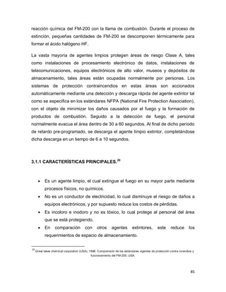 85
reacción química del FM-200 con la llama de combustión. Durante el proceso de
extinción, pequeñas cantidades de FM-200 se descomponen térmicamente para
formar el ácido halógeno HF.
La vasta mayoría de agentes limpios protegen áreas de riesgo Clase A, tales
como instalaciones de procesamiento electrónico de datos, instalaciones de
telecomunicaciones, equipos electrónicos de alto valor, museos y depósitos de
almacenamiento, tales áreas están ocupadas normalmente por personas. Los
sistemas de protección contraincendios en estas áreas son accionados
automáticamente mediante una detección y descarga rápida del agente extintor tal
como se especifica en los estándares NFPA (National Fire Protection Association),
con el objeto de minimizar los daños causados por el fuego y la formación de
productos de combustión. Seguido a la detección de fuego, el personal
normalmente evacua el área dentro de 30 a 60 segundos. Al final de dicho período
de retardo pre-programado, se descarga el agente limpio extintor, completándose
dicha descarga en un tiempo de 6 a 10 segundos.
3.1.1 CARACTERÍSTICAS PRINCIPALES.20
 Es un agente limpio, el cual extingue el fuego en su mayor parte mediante
procesos físicos, no químicos.
 No es un conductor de electricidad, lo cual disminuye el riesgo de daños a
equipos electrónicos, y por supuesto reduce los costos de pérdidas.
 Es incoloro e inodoro y no es tóxico, lo cual protege al personal del área
que se está protegiendo.
 En comparación con otros agentes extintores, este reduce los
requerimientos de espacio de almacenamiento.
20
Great lakes chemical corporation (USA). 1998. Comprensión de los estándares vigentes de protección contra incendios y
funcionamiento del FM-200. USA.
 