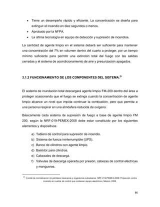 86
 Tiene un desempeño rápido y eficiente. La concentración se diseña para
extinguir el incendio en diez segundos o menos.
 Aprobado por la NFPA.
 La última tecnología en equipo de detección y supresión de incendios.
La cantidad de agente limpio en el sistema deberá ser suficiente para mantener
una concentración del 7% en volumen dentro del cuarto a proteger, por un tiempo
mínimo suficiente para permitir una extinción total del fuego con las salidas
cerradas y el sistema de acondicionamiento de aire y presurización apagados.
3.1.2 FUNCIONAMIENTO DE LOS COMPONENTES DEL SISTEMA.21
El sistema de inundación total descargará agente limpio FM-200 dentro del área a
proteger ocasionando que el fuego se extinga cuando la concentración de agente
limpio alcance un nivel que impida continuar la combustión, pero que permita a
una persona respirar en una atmósfera reducida de oxígeno.
Básicamente cada sistema de supresión de fuego a base de agente limpio FM
200, según la NRF-019-PEMEX-2008 debe estar constituido por los siguientes
elementos y dispositivos:
a) Tablero de control para supresión de incendio.
b) Sistema de fuerza ininterrumpible (UPS).
c) Banco de cilindros con agente limpio.
d) Bastidor para cilindros.
e) Cabezales de descarga.
f) Válvulas de descarga operada por presión, cabezas de control eléctricas
y mangueras.
21
Comité de normalización de petróleos mexicanos y organismos subsidiarios. NRF-019-PEMEX-2008: Protección contra
incendio en cuartos de control que contienen equipo electrónico. México, 2008.
 