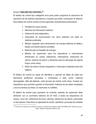 88
3.1.2.1 TABLERO DE CONTROL.22
El tablero de control tipo inteligente sirve para poder programar la secuencia de
operación de los distintos dispositivos y equipos que estén conectados al sistema.
Este tablero de control cuenta con las siguientes características particulares:
 Pantalla de cuarzo líquido.
 Memoria de información histórica.
 Sistema de auto diagnostico.
 Capacidad de comunicación con otros sistemas con base en
distintos protocolos.
 Módulo regulador para alimentación de energía eléctrica al tablero,
desde una fuente externa confiable.
 Baterías para el respaldo de energía.
 Módulo de supervisión para los dispositivos e instrumentos
distribuidos en campo (detectores, interruptores, estaciones de
alarma, botones de aborto y elementos para la descarga del agente
limpio, entre otros).
 Botón de aborto remoto (dispositivo o interruptor localizado fuera del
tablero).
El tablero de control es capaz de identificar y reportar las fallas de todos los
elementos periféricos asociados o conectados a éste, como: baterías
descargadas, falla del detector, corte de lazo de control, entre otros. Cuenta con
dispositivos que permiten guardar la información histórica de los datos recabados
y de los eventos ocurridos, en memorias no volátiles.
El tablero de control para supresión de incendio, además de supervisar debe
alimentar con un suministro eléctrico de 24 VCD, a todos los dispositivos de
campo, como son: detectores de humo, alarmas, estaciones de aborto, solenoides
e interruptores. Este tiene la capacidad de recibir, identificar y procesar las señales
22
Comité de normalización de petróleos mexicanos y organismos subsidiarios. NRF-205-PEMEX-2007: Sistemas de gas y
fuego, Tableros de seguridad. México, 2007.
 