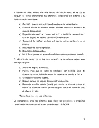 90
El tablero de control cuenta con una pantalla de cuarzo líquido en la que se
indiquen en forma alfanumérica las diferentes condiciones del sistema y su
funcionamiento, tales como:
a) Condición de emergencia, indicando cual detector está activado.
b) Estación manual de disparo remoto activada, indicando descarga del
sistema de supresión.
c) Dispositivo de aborto accionado, indicando la inhibición momentánea o
total del disparo del sistema de supresión de incendio.
d) Capacidad de notificar pérdidas del agente extintor contenido en los
cilindros.
e) Resultados del auto diagnóstico.
f) Resultados de las pruebas.
g) Menú de programación y consulta del sistema de supresión de incendio.
En el frente del tablero de control para supresión de incendio se deben tener
interruptores para:
a) Aborto del disparo automático.
b) Prueba. Para que se realice la simulación por incendio, fallas del
sistema y pruebas de los elementos de señalización visual y acústica.
c) Silenciador de alarma audible.
d) Disparo manual del sistema de supresión de incendio.
e) Botón de restablecimiento (reset) que permita al sistema quedar en
estado de operación normal y habilitado para actuar de nuevo en caso
de alarma y/o falla.
Comunicación con otros sistemas.
La interconexión entre los sistemas debe incluir los accesorios y programas
correspondientes para comunicarse a base del protocolo TCP/IP.
 