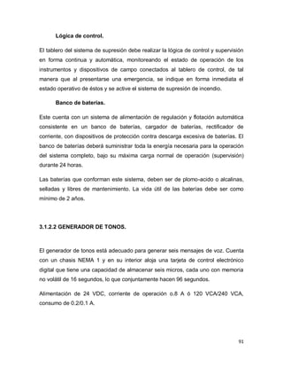91
Lógica de control.
El tablero del sistema de supresión debe realizar la lógica de control y supervisión
en forma continua y automática, monitoreando el estado de operación de los
instrumentos y dispositivos de campo conectados al tablero de control, de tal
manera que al presentarse una emergencia, se indique en forma inmediata el
estado operativo de éstos y se active el sistema de supresión de incendio.
Banco de baterías.
Este cuenta con un sistema de alimentación de regulación y flotación automática
consistente en un banco de baterías, cargador de baterías, rectificador de
corriente, con dispositivos de protección contra descarga excesiva de baterías. El
banco de baterías deberá suministrar toda la energía necesaria para la operación
del sistema completo, bajo su máxima carga normal de operación (supervisión)
durante 24 horas.
Las baterías que conforman este sistema, deben ser de plomo-acido o alcalinas,
selladas y libres de mantenimiento. La vida útil de las baterías debe ser como
mínimo de 2 años.
3.1.2.2 GENERADOR DE TONOS.
El generador de tonos está adecuado para generar seis mensajes de voz. Cuenta
con un chasis NEMA 1 y en su interior aloja una tarjeta de control electrónico
digital que tiene una capacidad de almacenar seis micros, cada uno con memoria
no volátil de 16 segundos, lo que conjuntamente hacen 96 segundos.
Alimentación de 24 VDC, corriente de operación o.8 A ó 120 VCA/240 VCA,
consumo de 0.2/0.1 A.
 