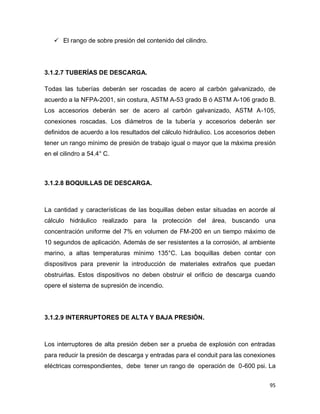 95
 El rango de sobre presión del contenido del cilindro.
3.1.2.7 TUBERÍAS DE DESCARGA.
Todas las tuberías deberán ser roscadas de acero al carbón galvanizado, de
acuerdo a la NFPA-2001, sin costura, ASTM A-53 grado B ó ASTM A-106 grado B.
Los accesorios deberán ser de acero al carbón galvanizado, ASTM A-105,
conexiones roscadas. Los diámetros de la tubería y accesorios deberán ser
definidos de acuerdo a los resultados del cálculo hidráulico. Los accesorios deben
tener un rango mínimo de presión de trabajo igual o mayor que la máxima presión
en el cilindro a 54.4° C.
3.1.2.8 BOQUILLAS DE DESCARGA.
La cantidad y características de las boquillas deben estar situadas en acorde al
cálculo hidráulico realizado para la protección del área, buscando una
concentración uniforme del 7% en volumen de FM-200 en un tiempo máximo de
10 segundos de aplicación. Además de ser resistentes a la corrosión, al ambiente
marino, a altas temperaturas mínimo 135°C. Las boquillas deben contar con
dispositivos para prevenir la introducción de materiales extraños que puedan
obstruirlas. Estos dispositivos no deben obstruir el orificio de descarga cuando
opere el sistema de supresión de incendio.
3.1.2.9 INTERRUPTORES DE ALTA Y BAJA PRESIÓN.
Los interruptores de alta presión deben ser a prueba de explosión con entradas
para reducir la presión de descarga y entradas para el conduit para las conexiones
eléctricas correspondientes, debe tener un rango de operación de 0-600 psi. La
 