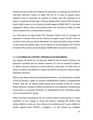 96
finalidad de este es alarmar al sistema de supervisión por descarga de FM-200. El
interruptor alarmará cuando se tenga 300 psi en la línea de agente limpio,
debiendo tener la capacidad de soportar la presión más alta estimada en el
diseño. Al realizarse la descarga, el flujo de agente limpio activa el PSH (Pressure
Switch High) y este a su vez manda una señal digital al SDMC G&F, lo cual hace
desplegar la alarma. Estos interruptores pueden ser activados por falla, por este
motivo requieren de un mantenimiento continuo.
Los interruptores de baja presión PSL (Pressure Switch Low), se encargan de
supervisar la presión dentro de los cilindros de agente limpio FM-200, como su
nombre lo dice, estos se activan detectando una caída de presión dentro de ellos,
lo cual indica una posible fuga o que el sistema se ha descargado. De la misma
forma este PSL manda una señal digital al SDMC G&F para alarmar el sistema.
3.1.2.10 CABEZA DE CONTROL OPERADA ELÉCTRICAMENTE.
Las cabezas de control son de operación eléctrica para el cilindro principal y de
operación neumática para los cilindros esclavos. En caso de requerir por diseño,
se deben adicionar cabezas de control eléctricas adicionales. Se debe tener la
opción de operar manualmente la cabeza del cilindro principal por medio de algún
dispositivo mecánico.
Esta es una válvula solenoide operada eléctricamente, y es utilizada para controlar
el flujo de líquidos o gases en posición completamente abierta o completamente
cerrada. Este tipo de válvula puede usarse para controlar el flujo de muchos
fluidos diferentes, dándole la debida consideración a las presiones y temperaturas
involucradas, la viscosidad del fluido y la adaptabilidad de los materiales usados
en la construcción de la válvula.
Utiliza el principio de aplicación de una corriente eléctrica para generar un campo
magnético, el cual empuja un pivote que inicia la descarga del cilindro. Esta
cabeza eléctrica cuenta con dos cámaras una presionada por lo que contiene el
cilindro (agente limpio FM-200 y nitrógeno) y la otra cámara por nitrógeno
 