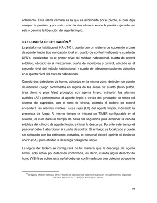 97
solamente. Esta última cámara es la que es accionada por el pivote, el cual deja
escapar la presión, y por esta razón la otra cámara vence la presión ejercida por
esta y permite la liberación del agente limpio.
3.2 FILOSOFÍA DE OPERACIÓN.23
La plataforma habitacional HA-LT-01, cuenta con un sistema de supresión a base
de agente limpio tipo inundación total en: cuarto de control inteligente y cuarto de
UPS´s, localizados en el primer nivel del módulo habitacional, cuarto de control
eléctrico, ubicado en el mezzanine, cuarto de monitoreo y control, ubicado en el
segundo nivel del módulo habitacional, y cuarto de telecomunicaciones ubicados
en el quinto nivel del módulo habitacional.
Cuando dos detectores de humo, ubicados en la misma zona, detecten un conato
de incendio (fuego confirmado) en alguna de las áreas del cuarto (falso plafón,
área plena o piso falso) protegido con agente limpio, activarán las alarmas
audibles (AE) perteneciente al agente limpio a través del generador de tonos del
sistema de supresión, con el tono de sirena, además el tablero de control
encenderá las alarmas visibles, luces rojas (LV) del agente limpio, indicando la
presencia de fuego. Al mismo tiempo se iniciará un TIMER configurable en el
sistema, el cual dará un tiempo de hasta 60 segundos para accionar la cabeza
eléctrica del cilindro de agente limpio, e iniciar la descarga. Durante este tiempo el
personal deberá abandonar el cuarto de control. Si el fuego es localizado y puede
ser sofocado con los extintores portátiles, el personal deberá oprimir el botón de
aborto (BA), para abortar la descarga del agente limpio.
La lógica del tablero se configurará de tal manera que la descarga de agente
limpio, solo actúe por detección confirmada, es decir, cuando algún detector de
humo (YSH) se active, esta señal debe ser confirmada por otro detector adyacente
23
Dragados offshore (México). 2010. Filosofía de operación del sistema de supresión con agente limpio, seguridad
industrial. Revisión no. 1. Tampico Tamaulipas, México.
 