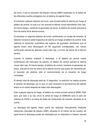 98
de humo, o por la actuación del disparo manual (DMF) localizado en la salida de
los diferentes cuartos protegidos con el sistema de agente limpio.
Al activarse cualquier detector de humo, este enviará señal de alarma por fuego al
tablero de control, el cual a su vez activará la alarma visual intermitente color rojo.
Al mismo tiempo, mediante el generador de tonos, el tablero de control activará el
tono de sirena de la alarma sonora.
Al activarse un segundo detector de humo, confirmando un conato de incendio, el
detector enviará la señal respectiva de alarma por fuego al tablero de control. Este
realizará la activación automática del sistema de supresión advirtiendo que el
agente limpio será descargado en 60 segundos (configurable). Así mismo
continuarán activas las alarmas visual color rojo, y el tono de sirena de la alarma
sonora.
Cuando el sistema empiece a descargar, y el tablero de control reciba
confirmación del interruptor de presión, el tablero de control activará la alarma
visual color rojo. Al mismo tiempo, el tablero de control, mediante el generador de
tonos, activará el tono de sirena de la alarma sonora que podrá ser silenciada por
el operador del sistema, sólo al reconocimiento de la situación de fuego
controlada.
El tiempo total de descarga será de 10 segundos. La extinción se realiza durante
el periodo de descarga, por lo que no será necesario la permanencia del agente
limpio en el cuarto después de haber sido descargado.
Ante cualquier alarma de fuego, el tablero de control enviará señal al SDMC F&G
para que este a su vez envíe la señal de fuego al SDMCAA para el paro de
sistema de HVAC y el cierre de todas las compuertas de incendio ubicadas en el
cuarto.
La descarga del agente limpio podrá ser realizada manualmente mediante
estaciones manuales de disparo (DMF) ubicadas en el interior de los cuartos, de
igual forma la descarga puede ser efectuada por un dispositivo e disparo manual
 
