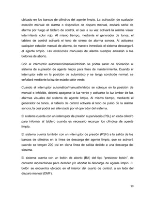 99
ubicado en los bancos de cilindros del agente limpio. La activación de cualquier
estación manual de alarma o dispositivo de disparo manual, enviará señal de
alarma por fuego al tablero de control, el cual a su vez activará la alarma visual
intermitente color rojo. Al mismo tiempo, mediante el generador de tonos, el
tablero de control activará el tono de sirena de alarma sonora. Al activarse
cualquier estación manual de alarma, de manera inmediata el sistema descargará
el agente limpio. Las estaciones manuales de alarma siempre anularán a los
botones de aborto.
Con el interruptor automático/manual/inhibido se podrá sacar de operación al
sistema de supresión de agente limpio para fines de mantenimiento. Cuando el
interruptor esté en la posición de automático y se tenga condición normal, se
señalará mediante la luz de estado color verde.
Cuando el interruptor automático/manual/inhibido se coloque en la posición de
manual o inhibido, deberá apagarse la luz verde y activarse la luz ámbar de las
alarmas visuales del sistema de agente limpio. Al mismo tiempo, mediante el
generador de tonos, el tablero de control activará el tono de pulso de la alarma
sonora, la cual podrá ser silenciada por el operador del sistema.
El sistema cuenta con un interruptor de presión supervisorio (PSL) en cada cilindro
para informar al tablero cuando es necesario recargar los cilindros de agente
limpio.
El sistema cuenta también con un interruptor de presión (PSH) a la salida de los
bancos de cilindros en la línea de descarga del agente limpio, que se activará
cuando se tengan 200 psi en dicha línea de salida debido a una descarga del
sistema.
El sistema cuenta con un botón de aborto (BA) del tipo “presionar botón”, de
contacto momentáneo para detener y/o abortar la descarga de agente limpio. El
botón se encuentra ubicado en el interior del cuarto de control, a un lado del
disparo manual (DMF).
 