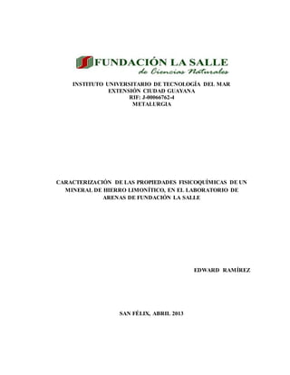 INSTITUTO UNIVERSITARIO DE TECNOLOGÍA DEL MAR
EXTENSIÓN CIUDAD GUAYANA
RIF: J-00066762-4
METALURGIA
CARACTERIZACIÓN DE LAS PROPIEDADES FISICOQUÍMICAS DE UN
MINERAL DE HIERRO LIMONÍTICO, EN EL LABORATORIO DE
ARENAS DE FUNDACIÓN LA SALLE
EDWARD RAMÍREZ
SAN FÉLIX, ABRIL 2013
 