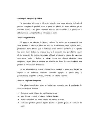 Siderurgias integrales y acerías
Se denominan siderurgia o siderurgia integral a una planta industrial dedicada al
proceso completo de producir acero a partir del mineral de hierro, mientras que se
denomina acería a una planta industrial dedicada exclusivamente a la producción y
elaboración de acero partiendo de otro acero de hierro.
Proceso de producción
El acero es una aleación de hierro y carbono. Se produce en un proceso de dos
fases. Primero el mineral de hierro es reducido o fundido con coque y piedra pómez,
produciendo hierro fundido que es moldeado como arrabio o conducido a la siguiente
fase como hierro fundido. La segunda fase, la de aceración, tiene por objetivo reducir
el alto contenido de carbono introducido al fundir el mineral y eliminar las impurezas
tales como azufre y fósforo, al mismo tiempo que algunos elementos como
manganeso, níquel, hierro o vanadio son añadidos en forma de ferro-aleaciones para
producir el tipo de acero demandado.
En las instalaciones de colada y laminación se convierte el acero bruto fundido en
lingotes o en laminados; desbastes cuadrados (gangas) o planos (flog) y
posteriormente en perfiles o chapas, laminadas en caliente o en frío.
Procesos en plantas integrales
Una planta integral tiene todas las instalaciones necesarias para la producción de
acero en diferentes formatos.
 Hornos de coque: obtener del carbón coque y gas.
 Altos hornos: convertir el mineral en hierro fundido.
 Acería: conversión del hierro fundido o el arrabio en acero.
 Moldeado: producir grandes lingotes (tochos o grandes piezas de fundición de
acero)
 