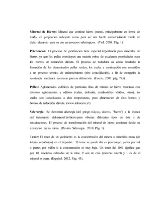 Mineral de Hierro: Mineral que contiene hierro (mena), principalmente en forma de
óxido, en proporción suficiente como para ser una fuente comercialmente viable de
dicho elemento para su uso en procesos siderúrgicos. (Yoll. 2008. Pág. 1).
Peletización: El proceso de peletización tiene especial importancia para minerales de
hierro, ya que las pellas constituyen una materia prima de excelentes propiedades para
los hornos de reducción directa. El proceso de rodadura da como resultado la
formación de los denominados pellas verdes, los cuales a continuación son sometidos
a un proceso térmico de endurecimiento (piro consolidación), a fin de otorgarles la
resistencia mecánica necesaria para su utilización. (Forero. 2007. pág. 793).
Pellas: Aglomerados esféricos de partículas finas de mineral de hierro mezclado con
diversos aglomerantes y aditivos (caliza, dolomita, combustibles sólidos, otros), los
cuales son consolidados a altas temperaturas, para alimentación de altos hornos y
hornos de reducción directa. (www.infoacero.cl).
Siderurgia: Se denomina siderurgia (del griego σίδερος, síderos, "hierro") a la técnica
del tratamiento del mineral de hierro para obtener diferentes tipos de éste o de
sus aleaciones. El proceso de transformación del mineral de hierro comienza desde su
extracción en las minas. (Revista Siderurgia. 2010. Pág. 1).
Tenor: El tenor de un yacimiento es la concentración del minera o minerales mena (de
interés económico) en el depósito. El tenor se puede dar en porcentaje, partes por mil
o partes por millón si la concentración es muy baja. Un tenor del 10% significa que
por 10 toneladas extraídas de la mina, 9 son de cola (material estéril) y 1 es de el
mineral o mena. (Español. 2012. Pág. 43).
 