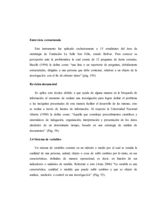 Entrevista estructurada
Este instrumento fue aplicado exclusivamente a 15 estudiantes del área de
metalurgia de Fundación La Salle San Félix, estado Bolívar. Para conocer su
percepción ante la problemática la cual consta de 12 preguntas de ítems cerradas.
Bacells (1994) la define como: “una lista o un repertorio de preguntas, debidamente
estructuradas, dirigidas a una persona que debe contestar, relativas a un objeto de la
investigación con el fin de obtener datos” (pág. 195).
Revisión documental
Se aplica esta técnica debido a que ayuda de alguna manera en la búsqueda de
información al momento de realizar una investigación para lograr definir el problema
o las incógnitas presentadas de esta manera facilitar el desarrollo de las mismas, esto
se realiza a través de fuentes de información. Al respecto la Universidad Nacional
Abierta (1990) la define como: “Aquella que constituye procedimientos científicos y
sistemáticos de indagación, organización, interpretación y presentación de los datos
alrededor de un determinado tiempo, basado en una estrategia de análisis de
documentos” (Pág. 58).
3.4 Sistema de variables
Un sistema de variables consiste en un método o medio por el cual se estudia la
cualidad de una persona, animal, objeto o cosa de sufrir cambios por lo tanto, en sus
características, definidas de manera operacional, es decir, en función de sus
indicadores o unidades de medida. Referente a esto (Arias 2006) “La variable es una
característica, cualidad o medida que puede sufrir cambios y que es objeto de
análisis, medición o control en una investigación” (Pág. 55).
 