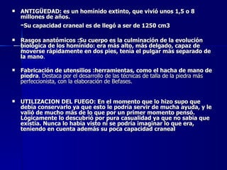 ANTIGÜEDAD: es un homínido extinto, que vivió unos 1,5 o 8 millones de años. - Su capacidad craneal es de llegó a ser de 1250 cm3   Rasgos anatómicos :Su cuerpo es la culminación de la evolución biológica de los homínido: era más alto, más delgado, capaz de moverse rápidamente en dos pies, tenía el pulgar más separado de la mano . Fabricación de utensilios :herramientas, como el hacha de mano de piedra . Destaca por el desarrollo de las técnicas de talla de la piedra más perfeccionista, con la elaboración de Befases.  UTILIZACION DEL FUEGO: En el momento que lo hizo supo que debía conservarlo ya que esto le podría servir de mucha ayuda, y le valió de mucho más de lo que por un primer momento pensó. Lógicamente lo descubrió por pura casualidad ya que no sabia que existía. Nunca lo había visto ni se podría imaginar lo que era, teniendo en cuenta además su poca capacidad craneal     