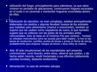 Utilización del fuego: principalmente para calentarse, ya que estos vivieron en períodos de glaciaciones, construyeron hogares excavados en el suelo o en cavernas y mantenían hogueras encendidas dentro de ellas.  Fabricación de utensilios  : no eran complejas, estaban principalmente elaboradas con piedras y algunas llevaban huesos de los animales que mataban para alimentarse (mamut o rinoceronte), también se supone que las usaban como raspadores de cuero, lo que también sugiere que se vistieron con las pieles de los animales antes mencionados. Esto se basa en el inmenso frío que vivieron .  También se utilizaban instrumentos como las azuelas para tallar madera , la hoz en las tareas de recolección, cuchillas, puntas de lanzas y armas en forma de sierras, probablemente para preparar mangos de lanzas y otros útiles de madera.  Arte :El arte (musteriense) de los neandertales aún presenta controversias: Leroi Gouran, entre otros, observó que podían, y de hecho solían hacerlo, rendir homenajes a sus difuntos (elaborando sencillas tumbas), bastante tardíamente. Alimentación: la caza de animales salvajes  