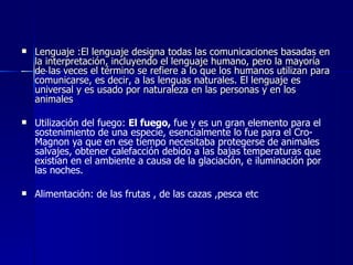 Lenguaje :El lenguaje designa todas las comunicaciones basadas en la interpretación, incluyendo el lenguaje humano, pero la mayoría de las veces el término se refiere a lo que los humanos utilizan para comunicarse, es decir, a las lenguas naturales. El lenguaje es universal y es usado por naturaleza en las personas y en los animales   Utilización del fuego:  El fuego,  fue y es un gran elemento para el sostenimiento de una especie, esencialmente lo fue para el Cro-Magnon ya que en ese tiempo necesitaba protegerse de animales salvajes, obtener calefacción debido a las bajas temperaturas que existían en el ambiente a causa de la glaciación, e iluminación por las noches.  Alimentación: de las frutas , de las cazas ,pesca etc 