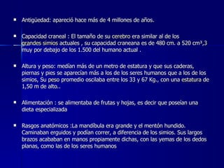 Antigüedad: apareció hace más de 4 millones de años. Capacidad craneal : El tamaño de su  cerebro  era similar al de los  grandes simios  actuales , su capacidad craneana es de 480 cm. a 520 cm³, 3  muy por debajo de los 1.500 del humano actual . Altura y peso: medían más de un metro de estatura y que sus caderas, piernas y pies se aparecían más a los de los seres humanos que a los de los simios, Su  peso  promedio oscilaba entre los 33 y 67 Kg., con una  estatura  de 1,50 m de alto.. Alimentación : se alimentaba de frutas y hojas, es decir que poseían una dieta especializada  Rasgos anatómicos :La mandíbula era grande y el mentón hundido. Caminaban erguidos y podían correr, a diferencia de los simios. Sus largos brazos acababan en manos propiamente dichas, con las yemas de los dedos planas, como las de los seres humanos  