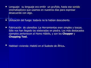 Lenguaje:  su lenguaje era emitir  un gruñido, hasta ese  sonido  onomatopéyico que usamos en nuestros días para expresar desacuerdo con algo. Utilización del fuego: todavía no lo habían descubierto. Fabricación  de utensilios :La Herramientas eran simples y toscas. Sólo nos han llegado las elaboradas en piedra. Los más destacados ejemplos pertenecen al Homo Hábilis, y son los  Chopper  y  Chopping Tool.   Habitad--vivienda :Habitó en el Sudeste de África . 