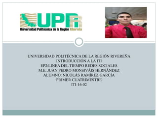 UNIVERSIDAD POLITÉCNICA DE LA REGIÓN RIVEREÑA
INTRODUCCIÓN A LA ITI
EP2:LINEA DEL TIEMPO REDES SOCIALES
M.E. JUAN PEDRO MONSIVÁIS HERNÁNDEZ
ALUMNO: NICOLÁS RAMÍREZ GARCÍA
PRIMER CUATRIMESTRE
ITI-16-02
 