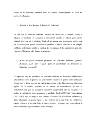 camino es la educación ambiental bajo un contexto interdisciplinario en todos los
niveles de educación.
3. ¿Por qué se debe impulsar la Educación Ambiental?
Por que con la educación ambiental, tenemos una visión total y completa, donde se
relaciona la enseñanza de conceptos e información científica y cultural, para nuestro
principal actor que es el ambiente, donde el ser humano con su conducta activa, tome
sus decisiones para generar consecuencias positivas y brindar soluciones a las múltiples
problemas ambientales, donde se satisfaga las necesidades de las generaciones presentes
y asegure el bienestar a las futuras generaciones.
4. ¿Cómo se podría desarrollar propuestas de Educación Ambiental? ¿Dónde?,
¿Cuándo?, ¿Con qué? y ¿Con quién se desarrollarían las propuestas de
Educación Ambiental?
Es importante que las propuestas de educación ambiental se desarrollen principalmente
articulándolas como un proceso de conocimiento educativo de primer orden (educación
formal), con el fin de que sea una materia incorporada en las diferentes áreas educativas,
seguido de la realidad inmediata de su entorno, el reconocimiento de este es
fundamental para que los estudiantes encuentren reciprocidad entre la academia y su
medio, la articulación entre asignaturas y entidades locales(UMATAS, Universidades,
CAR, ONG) bajo un proyecto que conlleve a la resolución de conflictos ambientales y
dicha articulación se podría llevar a una instancia en la que todas las instituciones
puedan enfocarse al territorio bajo un mismo objetivo y proyecto, esto potencializaría la
cultura ambiental bajo la identidad de un municipio.
 