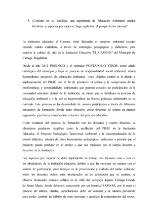5. ¿Consulte en su localidad, una experiencia de Educación Ambiental: analice
fortalezas y aspectos por mejorar, haga explícitos el porqué de los mismos?
La institución educativa el Carmen, viene liderando el proyecto ambiental escolar:
creando cultura ciudadana, a través de estrategias pedagógicas y didácticas, para
mejorar la calidad de vida de la Institución Educativa "EL CARMEN" del Municipio de
Ciénaga Magdalena.
Desde el año 2011 PRODECO y el operador PORTAFOLIO VERDE, como aliado
estratégico del municipio y bajo su proceso de responsabilidad social ambiental, vienen
desarrollando proyectos de educación ambiental, cuyo objetivo central es el diseño e
implementación del PRAE con el fin de promover el análisis y la comprensión de las
problemáticas y potencialidades ambientales que generen espacios de participación de la
comunidad educativa dentro de la institución, de modo que se fortalezca su proceso de
educación ambiental y a la vez se transversalisen las buenas prácticas ambientales en su
currículo. Este proceso se ha desarrollado de manera participativa a través de diferentes
encuentros de formación, donde tanto directivos como docentes se reúnen de manera
organizada para hacer construcción colectiva del proceso educativo.
Como resultado del proceso de formación con los docentes y cuerpo directivo, se
obtuvieron productos tangibles como la perfilación del PRAE en la Institución
Educativa, el Proyecto Pedagógico Transversal Ambiental y la conceptualización de la
unidad didáctica, además de otras herramientas pedagógicas, enfocadas a permitir que el
proyecto pueda perdurar en el tiempo y que sea replicado por el cuerpo docente y
directivo de la Institución.
Los aspectos por mejorar: se debe implementar un trabajo más intensivo casa a casa en
los alrededores de la institución educativa, debido a que las personas no cuentan con el
sentido de pertenencia, para trabajar en la preservación y cuidado del medio ambiente;
todos los docentes deben estar involucrados en las actividades que se realizan, se
observa demasiado residuos sólidos en la orilla del complejo lagunar Ciénaga Grande
de Santa Marta, donde debemos conservarlo por ser humedal RAMSAR, por lo tanto el
proceso de talleres, charlas, capacitaciones debe ser constate y de manera persistente
para poder cambiar los hábitos de estas personas y erradicar la contaminación del sector,
 