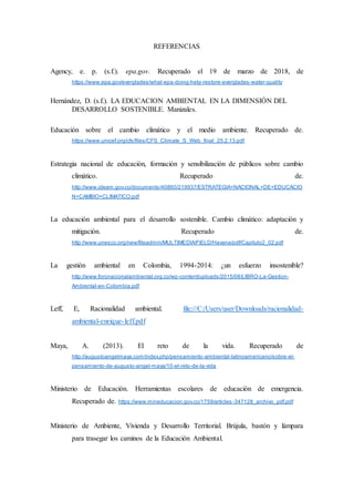 REFERENCIAS
Agency, e. p. (s.f.). epa.gov. Recuperado el 19 de marzo de 2018, de
https://www.epa.gov/everglades/what-epa-doing-help-restore-everglades-water-quality
Hernández, D. (s.f.). LA EDUCACION AMBIENTAL EN LA DIMENSIÓN DEL
DESARROLLO SOSTENIBLE. Manizales.
Educación sobre el cambio climático y el medio ambiente. Recuperado de.
https://www.unicef.org/cfs/files/CFS_Climate_S_Web_final_25.2.13.pdf
Estrategia nacional de educación, formación y sensibilización de públicos sobre cambio
climático. Recuperado de.
http://www.ideam.gov.co/documents/40860/219937/ESTRATEGIA+NACIONAL+DE+EDUCACIO
N+CAMBIO+CLIMATICO.pdf
La educación ambiental para el desarrollo sostenible. Cambio climático: adaptación y
mitigación. Recuperado de.
http://www.unesco.org/new/fileadmin/MULTIMEDIA/FIELD/Havana/pdf/Capitulo2_02.pdf
La gestión ambiental en Colombia, 1994-2014: ¿un esfuerzo insostenible?
http://www.foronacionalambiental.org.co/wp-content/uploads/2015/08/LIBRO-La-Gestion-
Ambiental-en-Colombia.pdf
Leff, E, Racionalidad ambiental. file:///C:/Users/user/Downloads/racionalidad-
ambiental-enrique-leff.pdf
Maya, A. (2013). El reto de la vida. Recuperado de
http://augustoangelmaya.com/index.php/pensamiento-ambiental-latinoamericano/sobre-el-
pensamiento-de-augusto-angel-maya/10-el-reto-de-la-vida
Ministerio de Educación. Herramientas escolares de educación de emergencia.
Recuperado de. https://www.mineducacion.gov.co/1759/articles-347128_archivo_pdf.pdf
Ministerio de Ambiente, Vivienda y Desarrollo Territorial. Brújula, bastón y lámpara
para trasegar los caminos de la Educación Ambiental.
 