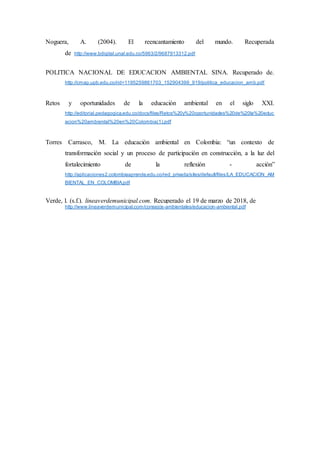Noguera, A. (2004). El reencantamiento del mundo. Recuperada
de http://www.bdigital.unal.edu.co/5963/2/9687913312.pdf
POLITICA NACIONAL DE EDUCACION AMBIENTAL SINA. Recuperado de.
http://cmap.upb.edu.co/rid=1195259861703_152904399_919/politica_educacion_amb.pdf
Retos y oportunidades de la educación ambiental en el siglo XXI.
http://editorial.pedagogica.edu.co/docs/files/Retos%20y%20oportunidades%20de%20la%20educ
acion%20ambiental%20en%20Colombia(1).pdf
Torres Carrasco, M. La educación ambiental en Colombia: “un contexto de
transformación social y un proceso de participación en construcción, a la luz del
fortalecimiento de la reflexión - acción”
http://aplicaciones2.colombiaaprende.edu.co/red_privada/sites/default/files/LA_EDUCACION_AM
BIENTAL_EN_COLOMBIA.pdf
Verde, l. (s.f.). lineaverdemunicipal.com. Recuperado el 19 de marzo de 2018, de
http://www.lineaverdemunicipal.com/consejos-ambientales/educacion-ambiental.pdf
 