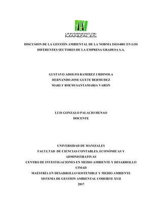 DISCUSION DE LA GESTIÓN AMBIENTAL DE LA NORMA ISO14001 EN LOS
DIFERENTES SECTORES DE LA EMPRESA GRADESA S.A.
GUSTAVO ADOLFO RAMIREZ URDINOLA
HERNANDO JOSE GUETE BERMUDEZ
MARLY ROCIO SANTAMARIA VARON
LUIS GONZALO PALACIO HENAO
DOCENTE
UNIVERSIDAD DE MANIZALES
FACULTAD DE CIENCIAS CONTABLES, ECONÓMICAS Y
ADMINISTRATIVAS
CENTRO DE INVESTIGACIONES EN MEDIO AMBIENTE Y DESARROLLO
CIMAD
MAESTRÍA EN DESARROLLO SOSTENIBLE Y MEDIO AMBIENTE
SISTEMA DE GESTION AMBIENTAL COHORTE XVII
2017
 