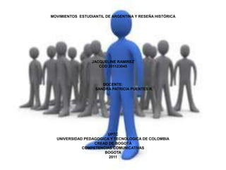 MOVIMIENTOS ESTUDIANTIL DE ARGENTINA Y RESEÑA HISTÓRICA




                  JACQUELINE RAMIREZ
                     COD 201123045



                      DOCENTE:
                   SANDRA PATRICIA PUENTES R.




                       UPTC
  UNIVERSIDAD PEDAGOGICA Y TECNOLOGICA DE COLOMBIA
                  CREAD DE BOGOTÁ
             COMPETENCIAS COMUNICATIVAS
                      BOGOTA
                        2011
 