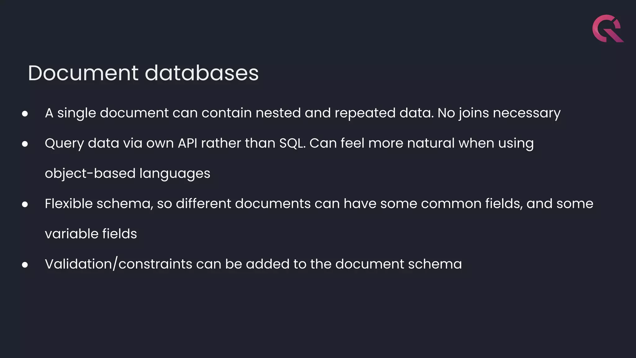 Document databases
● A single document can contain nested and repeated data. No joins necessary
● Query data via own API rather than SQL. Can feel more natural when using
object-based languages
● Flexible schema, so different documents can have some common fields, and some
variable fields
● Validation/constraints can be added to the document schema
 