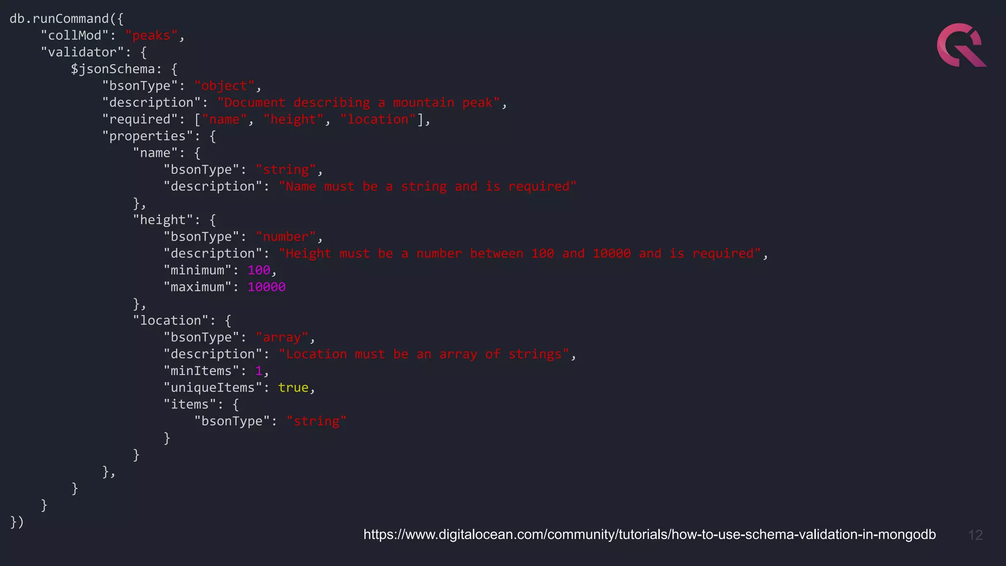 12
db.runCommand({
"collMod": "peaks",
"validator": {
$jsonSchema: {
"bsonType": "object",
"description": "Document describing a mountain peak",
"required": ["name", "height", "location"],
"properties": {
"name": {
"bsonType": "string",
"description": "Name must be a string and is required"
},
"height": {
"bsonType": "number",
"description": "Height must be a number between 100 and 10000 and is required",
"minimum": 100,
"maximum": 10000
},
"location": {
"bsonType": "array",
"description": "Location must be an array of strings",
"minItems": 1,
"uniqueItems": true,
"items": {
"bsonType": "string"
}
}
},
}
}
})
https://www.digitalocean.com/community/tutorials/how-to-use-schema-validation-in-mongodb
 
