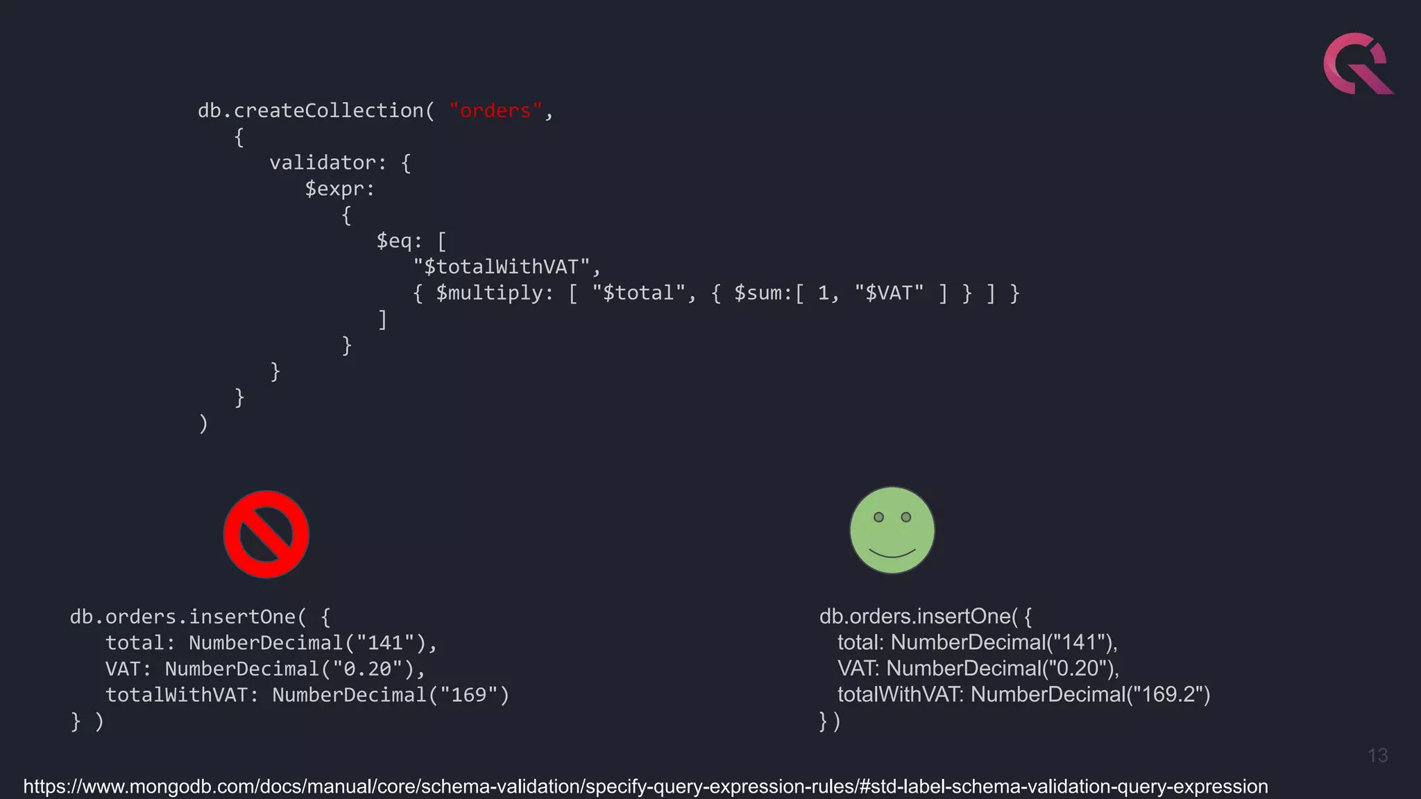 13
db.createCollection( "orders",
{
validator: {
$expr:
{
$eq: [
"$totalWithVAT",
{ $multiply: [ "$total", { $sum:[ 1, "$VAT" ] } ] }
]
}
}
}
)
db.orders.insertOne( {
total: NumberDecimal("141"),
VAT: NumberDecimal("0.20"),
totalWithVAT: NumberDecimal("169")
} )
db.orders.insertOne( {
total: NumberDecimal("141"),
VAT: NumberDecimal("0.20"),
totalWithVAT: NumberDecimal("169.2")
} )
https://www.mongodb.com/docs/manual/core/schema-validation/specify-query-expression-rules/#std-label-schema-validation-query-expression
 