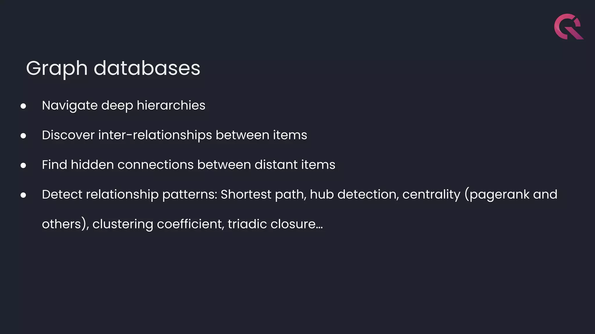 Graph databases
● Navigate deep hierarchies
● Discover inter-relationships between items
● Find hidden connections between distant items
● Detect relationship patterns: Shortest path, hub detection, centrality (pagerank and
others), clustering coefficient, triadic closure…
 